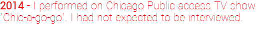 2014 - I performed on Chicago Public access TV show 'Chic-a-go-go'. I had not expected to be interviewed.
